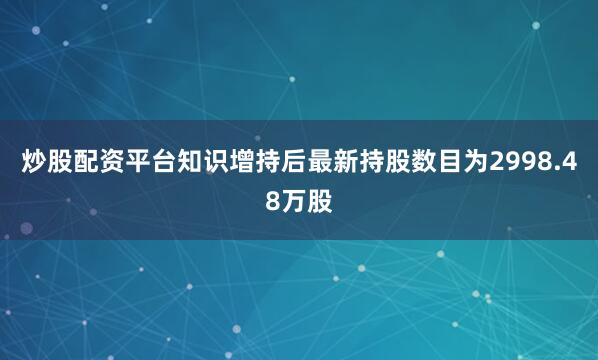 炒股配资平台知识增持后最新持股数目为2998.48万股