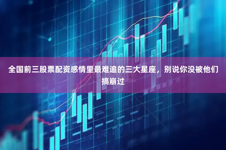 全国前三股票配资感情里最难追的三大星座，别说你没被他们搞崩过