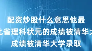配资炒股什么意思他最终以湖北省理科状元的成绩被清华大学录取