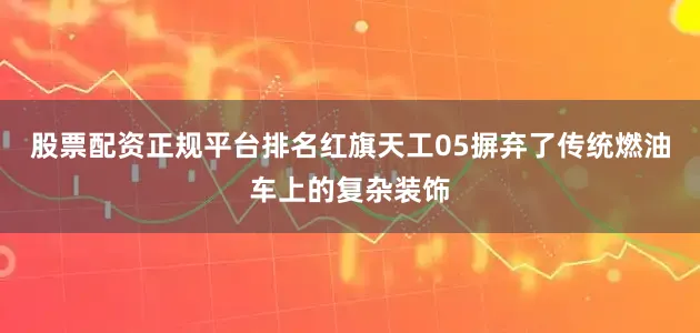 股票配资正规平台排名红旗天工05摒弃了传统燃油车上的复杂装饰