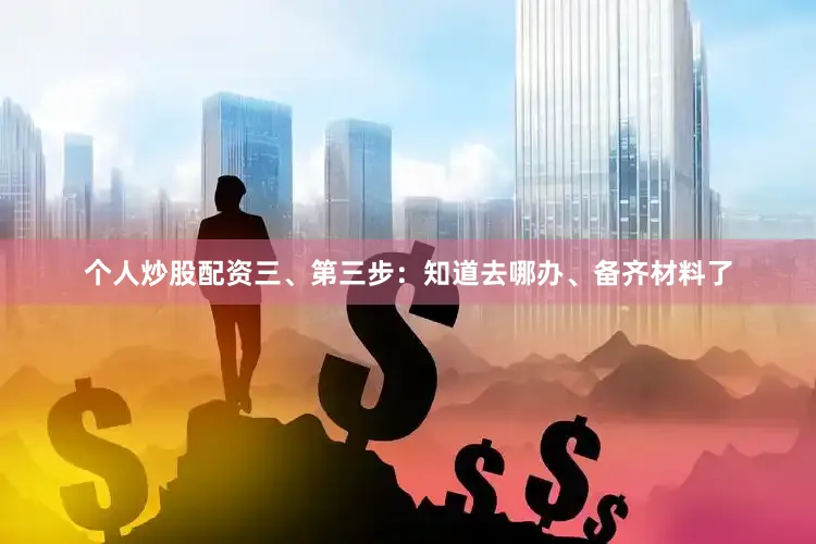 个人炒股配资三、第三步：知道去哪办、备齐材料了