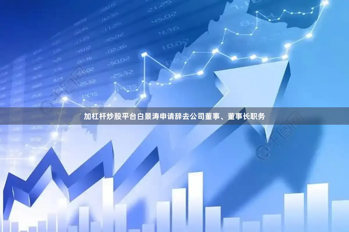 加杠杆炒股平台白景涛申请辞去公司董事、董事长职务