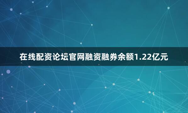 在线配资论坛官网融资融券余额1.22亿元