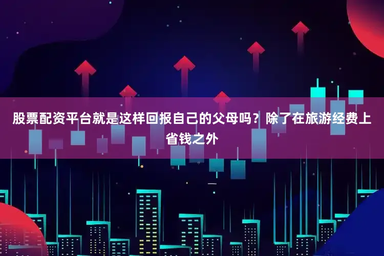 股票配资平台就是这样回报自己的父母吗？除了在旅游经费上省钱之外