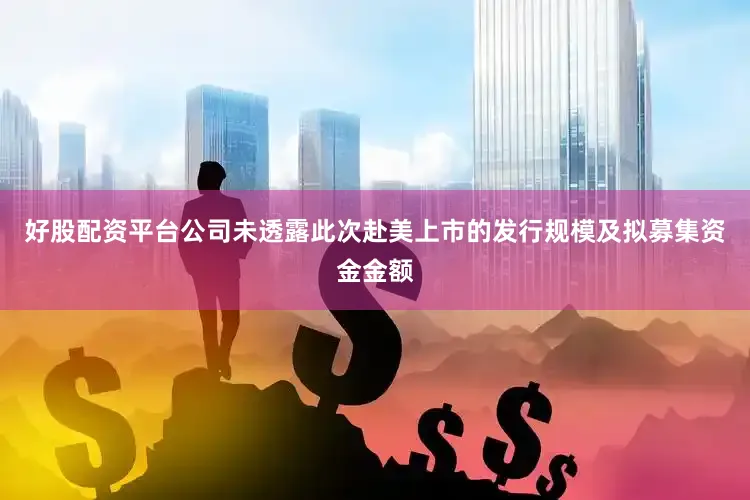 好股配资平台公司未透露此次赴美上市的发行规模及拟募集资金金额