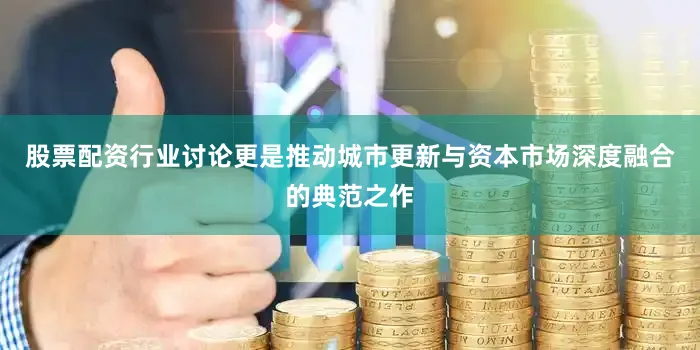 股票配资行业讨论更是推动城市更新与资本市场深度融合的典范之作