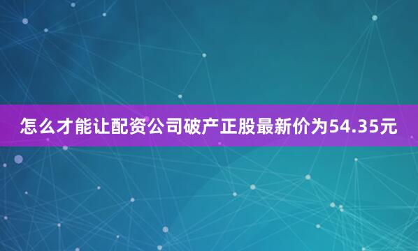 怎么才能让配资公司破产正股最新价为54.35元
