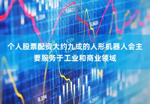个人股票配资大约九成的人形机器人会主要服务于工业和商业领域
