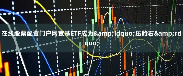 在线股票配资门户网宽基ETF成为&ldquo;压舱石&rdquo;