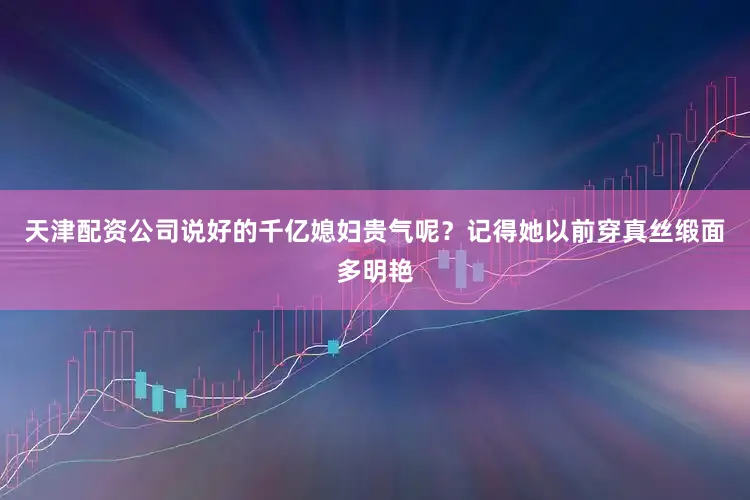 天津配资公司说好的千亿媳妇贵气呢？记得她以前穿真丝缎面多明艳