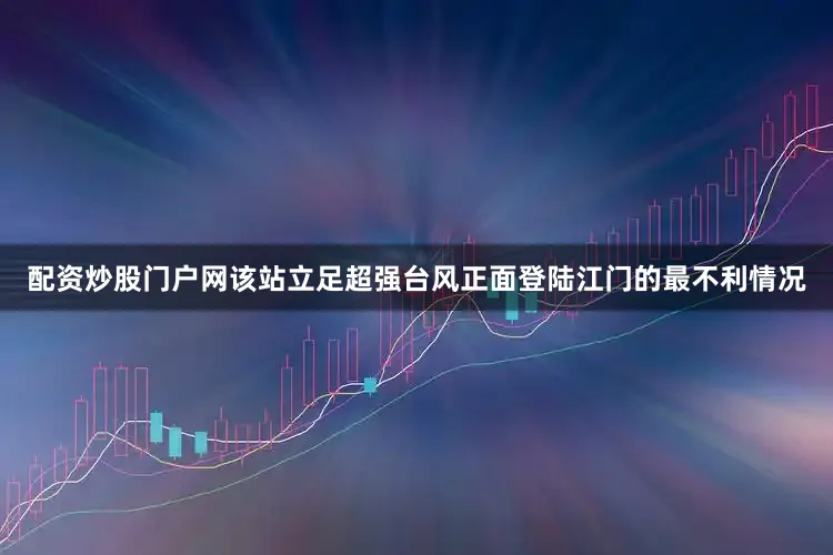 配资炒股门户网该站立足超强台风正面登陆江门的最不利情况