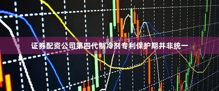证券配资公司第四代制冷剂专利保护期并非统一