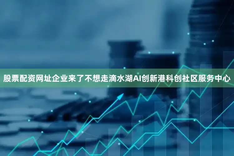股票配资网址企业来了不想走滴水湖AI创新港科创社区服务中心