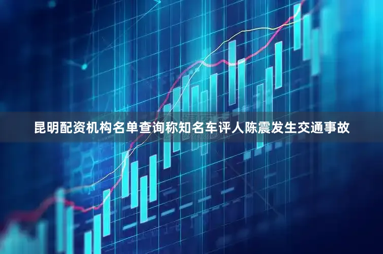 昆明配资机构名单查询称知名车评人陈震发生交通事故