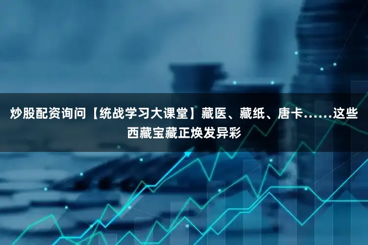 炒股配资询问【统战学习大课堂】藏医、藏纸、唐卡……这些西藏宝藏正焕发异彩