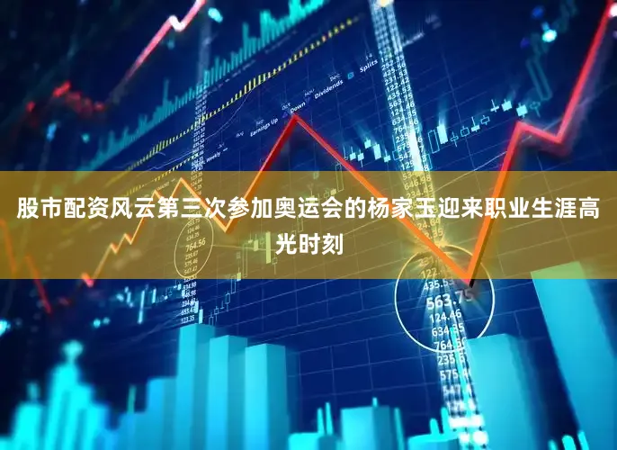股市配资风云第三次参加奥运会的杨家玉迎来职业生涯高光时刻
