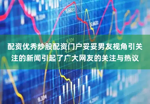 配资优秀炒股配资门户妥妥男友视角引关注的新闻引起了广大网友的关注与热议